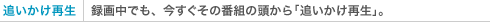 追いかけ再生 録画中でも、今すぐその番組の頭から「追いかけ再生」。